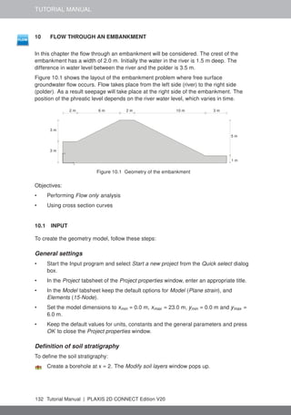 TUTORIAL MANUAL
10 FLOW THROUGH AN EMBANKMENT
In this chapter the flow through an embankment will be considered. The crest of the
embankment has a width of 2.0 m. Initially the water in the river is 1.5 m deep. The
difference in water level between the river and the polder is 3.5 m.
Figure 10.1 shows the layout of the embankment problem where free surface
groundwater flow occurs. Flow takes place from the left side (river) to the right side
(polder). As a result seepage will take place at the right side of the embankment. The
position of the phreatic level depends on the river water level, which varies in time.
x
y
1 m
2 m
2 m
3 m
3 m
3 m
10 m
5 m
6 m
Figure 10.1 Geometry of the embankment
Objectives:
• Performing Flow only analysis
• Using cross section curves
10.1 INPUT
To create the geometry model, follow these steps:
General settings
• Start the Input program and select Start a new project from the Quick select dialog
box.
• In the Project tabsheet of the Project properties window, enter an appropriate title.
• In the Model tabsheet keep the default options for Model (Plane strain), and
Elements (15-Node).
• Set the model dimensions to xmin = 0.0 m, xmax = 23.0 m, ymin = 0.0 m and ymax =
6.0 m.
• Keep the default values for units, constants and the general parameters and press
OK to close the Project properties window.
Definition of soil stratigraphy
To define the soil stratigraphy:
Create a borehole at x = 2. The Modify soil layers window pops up.
132 Tutorial Manual | PLAXIS 2D CONNECT Edition V20
 