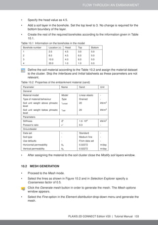 FLOW THROUGH AN EMBANKMENT
• Specify the head value as 4.5.
• Add a soil layer in the borehole. Set the top level to 3. No change is required for the
bottom boundary of the layer.
• Create the rest of the required boreholes according to the information given in Table
10.1.
Table 10.1 Information on the boreholes in the model
Borehole number Location (x) Head Top Bottom
1 2.0 4.5 3.0 0.0
2 8.0 4.5 6.0 0.0
3 10.0 4.0 6.0 0.0
4 20.0 1.0 1.0 0.0
Define the soil material according to the Table 10.2 and assign the material dataset
to the cluster. Skip the Interfaces and Initial tabsheets as these parameters are not
relevant.
Table 10.2 Properties of the embankment material (sand)
Parameter Name Sand Unit
General
Material model Model Linear elastic -
Type of material behaviour Type Drained -
Soil unit weight above phreatic
level
γunsat 20 kN/m3
Soil unit weight below phreatic
level
γsat 20 kN/m3
Parameters
Stiffness E' 1.0· 104 kN/m2
Poisson's ratio ν' 0.3 -
Groundwater
Data set - Standard -
Soil type - Medium fine -
Use defaults - From data set -
Horizontal permeability kx 0.02272 m/day
Vertical permeability ky 0.02272 m/day
• After assigning the material to the soil cluster close the Modify soil layers window.
10.2 MESH GENERATION
• Proceed to the Mesh mode.
• Select the lines as shown in Figure 10.2 and in Selection Explorer specify a
Coarseness factor of 0.5.
Click the Generate mesh button in order to generate the mesh. The Mesh options
window appears.
• Select the Fine option in the Element distribution drop-down menu and generate the
mesh.
PLAXIS 2D CONNECT Edition V20 | Tutorial Manual 133
 