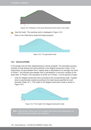 TUTORIAL MANUAL
Figure 10.2 Indication of the local refinement of the mesh in the model
View the mesh. The resulting mesh is displayed in Figure 10.3.
• Click on the Close tab to close the Output program.
Figure 10.3 The generated mesh
10.3 CALCULATIONS
In this project only the flow related behaviour will be analysed. The calculation process
consists of three phases that will be defined in the Staged construction mode. In the
initial phase, the groundwater flow in steady state is calculated for an average river level.
In Phase 1, the transient groundwater flow is calculated for a harmonic variation of the
water level. In Phase 2, the calculation is similar as in Phase 1, but the period is longer.
• Click the Staged construction tab to proceed to the corresponding mode. A global
level is automatically created according to the head values specified for each
borehole (Table 10.1). The model in the Staged construction mode is shown in
Figure 10.4.
Figure 10.4 The model in the Staged construction mode
Hint: Note that the 'internal' part of the global water level will be replaced by the
result of the groundwater flow calculation.
134 Tutorial Manual | PLAXIS 2D CONNECT Edition V20
 