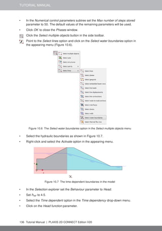 TUTORIAL MANUAL
• In the Numerical control parameters subtree set the Max number of steps stored
parameter to 50. The default values of the remaining parameters will be used.
• Click OK to close the Phases window.
Click the Select multiple objects button in the side toolbar.
Point to the Select lines option and click on the Select water boundaries option in
the appearing menu (Figure 10.6).
Figure 10.6 The Select water boundaries option in the Select multiple objects menu
• Select the hydraulic boundaries as shown in Figure 10.7.
• Right-click and select the Activate option in the appearing menu.
Figure 10.7 The time dependent boundaries in the model
• In the Selection explorer set the Behaviour parameter to Head.
• Set href to 4.5.
• Select the Time dependent option in the Time dependency drop-down menu.
• Click on the Head function parameter.
136 Tutorial Manual | PLAXIS 2D CONNECT Edition V20
 