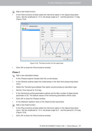 FLOW THROUGH AN EMBANKMENT
Add a new head function.
• In the Flow functions window select the Harmonic option in the Signal drop-down
menu. Set the amplitude to 1.0 m, the phase angle to 0 ◦
and the period to 1.0 day
(Figure 10.8).
Figure 10.8 The flow function for the rapid case
• Click OK to close the Flow functions window.
Phase 2
Add a new calculation phase.
• In the Phases explorer double-click the current phase.
• In the General subtree select the Initial phase in the Start from phase drop-down
menu.
• Select the Transient groundwater flow option as pore pressure calculation type.
• Set the Time interval to 10.0 day.
• In the Numerical control parameters subtree set the Max number of steps stored
parameter to 50. The default values of the remaining parameters will be used.
• Click OK to close the Phases window.
• In the Selection explorer click on the Head function parameter.
Add a new head function.
• In the Flow functions window select the Harmonic option in the Signal drop-down
menu. Set the amplitude to 1.0 m, the phase angle to 0 ◦
and the period to 10.0 day
(Figure 10.9).
• Click OK to close the Flow functions window.
PLAXIS 2D CONNECT Edition V20 | Tutorial Manual 137
 