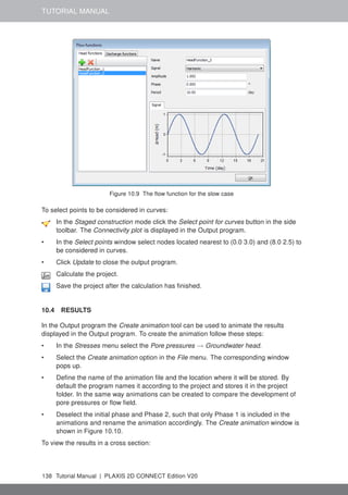 TUTORIAL MANUAL
Figure 10.9 The flow function for the slow case
To select points to be considered in curves:
In the Staged construction mode click the Select point for curves button in the side
toolbar. The Connectivity plot is displayed in the Output program.
• In the Select points window select nodes located nearest to (0.0 3.0) and (8.0 2.5) to
be considered in curves.
• Click Update to close the output program.
Calculate the project.
Save the project after the calculation has finished.
10.4 RESULTS
In the Output program the Create animation tool can be used to animate the results
displayed in the Output program. To create the animation follow these steps:
• In the Stresses menu select the Pore pressures → Groundwater head.
• Select the Create animation option in the File menu. The corresponding window
pops up.
• Define the name of the animation file and the location where it will be stored. By
default the program names it according to the project and stores it in the project
folder. In the same way animations can be created to compare the development of
pore pressures or flow field.
• Deselect the initial phase and Phase 2, such that only Phase 1 is included in the
animations and rename the animation accordingly. The Create animation window is
shown in Figure 10.10.
To view the results in a cross section:
138 Tutorial Manual | PLAXIS 2D CONNECT Edition V20
 