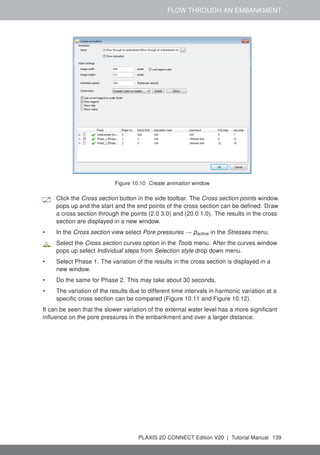 FLOW THROUGH AN EMBANKMENT
Figure 10.10 Create animation window
Click the Cross section button in the side toolbar. The Cross section points window
pops up and the start and the end points of the cross section can be defined. Draw
a cross section through the points (2.0 3.0) and (20.0 1.0). The results in the cross
section are displayed in a new window.
• In the Cross section view select Pore pressures → pactive in the Stresses menu.
Select the Cross section curves option in the Tools menu. After the curves window
pops up select Individual steps from Selection style drop down menu.
• Select Phase 1. The variation of the results in the cross section is displayed in a
new window.
• Do the same for Phase 2. This may take about 30 seconds,
• The variation of the results due to different time intervals in harmonic variation at a
specific cross section can be compared (Figure 10.11 and Figure 10.12).
It can be seen that the slower variation of the external water level has a more significant
influence on the pore pressures in the embankment and over a larger distance.
PLAXIS 2D CONNECT Edition V20 | Tutorial Manual 139
 