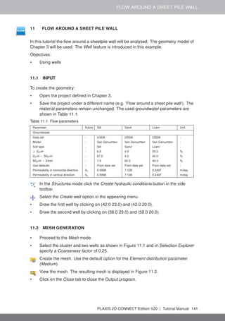 FLOW AROUND A SHEET PILE WALL
11 FLOW AROUND A SHEET PILE WALL
In this tutorial the flow around a sheetpile wall will be analysed. The geometry model of
Chapter 3 will be used. The Well feature is introduced in this example.
Objectives:
• Using wells
11.1 INPUT
To create the geometry:
• Open the project defined in Chapter 3.
• Save the project under a different name (e.g. 'Flow around a sheet pile wall'). The
material parameters remain unchanged. The used groundwater parameters are
shown in Table 11.1.
Table 11.1 Flow parameters
Parameter Name Silt Sand Loam Unit
Groundwater
Data set - USDA USDA USDA -
Model - Van Genuchten Van Genuchten Van Genuchten -
Soil type - Silt Sand Loam -
> 2µm - 6.0 4.0 20.0 %
2µm − 50µm - 87.0 4.0 40.0 %
50µm − 2mm - 7.0 92.0 40.0 %
Use defaults - From data set From data set From data set -
Permeability in horizontal direction kx 0.5996 7.128 0.2497 m/day
Permeability in vertical direction ky 0.5996 7.128 0.2497 m/day
In the Structures mode click the Create hydraulic conditions button in the side
toolbar.
Select the Create well option in the appearing menu.
• Draw the first well by clicking on (42.0 23.0) and (42.0 20.0).
• Draw the second well by clicking on (58.0 23.0) and (58.0 20.0).
11.2 MESH GENERATION
• Proceed to the Mesh mode.
• Select the cluster and two wells as shown in Figure 11.1 and in Selection Explorer
specify a Coarseness factor of 0.25.
Create the mesh. Use the default option for the Element distribution parameter
(Medium).
View the mesh. The resulting mesh is displayed in Figure 11.2.
• Click on the Close tab to close the Output program.
PLAXIS 2D CONNECT Edition V20 | Tutorial Manual 141
 