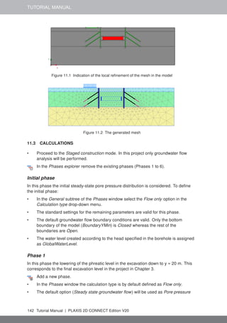 TUTORIAL MANUAL
Figure 11.1 Indication of the local refinement of the mesh in the model
Figure 11.2 The generated mesh
11.3 CALCULATIONS
• Proceed to the Staged construction mode. In this project only groundwater flow
analysis will be performed.
In the Phases explorer remove the existing phases (Phases 1 to 6).
Initial phase
In this phase the initial steady-state pore pressure distribution is considered. To define
the initial phase:
• In the General subtree of the Phases window select the Flow only option in the
Calculation type drop-down menu.
• The standard settings for the remaining parameters are valid for this phase.
• The default groundwater flow boundary conditions are valid. Only the bottom
boundary of the model (BoundaryYMin) is Closed whereas the rest of the
boundaries are Open.
• The water level created according to the head specified in the borehole is assigned
as GlobalWaterLevel.
Phase 1
In this phase the lowering of the phreatic level in the excavation down to y = 20 m. This
corresponds to the final excavation level in the project in Chapter 3.
Add a new phase.
• In the Phases window the calculation type is by default defined as Flow only.
• The default option (Steady state groundwater flow) will be used as Pore pressure
142 Tutorial Manual | PLAXIS 2D CONNECT Edition V20
 