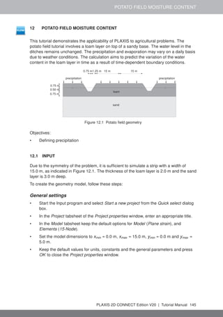 POTATO FIELD MOISTURE CONTENT
12 POTATO FIELD MOISTURE CONTENT
This tutorial demonstrates the applicability of PLAXIS to agricultural problems. The
potato field tutorial involves a loam layer on top of a sandy base. The water level in the
ditches remains unchanged. The precipitation and evaporation may vary on a daily basis
due to weather conditions. The calculation aims to predict the variation of the water
content in the loam layer in time as a result of time-dependent boundary conditions.
precipitation precipitation
sand
loam
15 m
15 m
0.75 m
0.75 m
0.75 m
0.50 m
1.25 m
Figure 12.1 Potato field geometry
Objectives:
• Defining precipitation
12.1 INPUT
Due to the symmetry of the problem, it is sufficient to simulate a strip with a width of
15.0 m, as indicated in Figure 12.1. The thickness of the loam layer is 2.0 m and the sand
layer is 3.0 m deep.
To create the geometry model, follow these steps:
General settings
• Start the Input program and select Start a new project from the Quick select dialog
box.
• In the Project tabsheet of the Project properties window, enter an appropriate title.
• In the Model tabsheet keep the default options for Model (Plane strain), and
Elements (15-Node).
• Set the model dimensions to xmin = 0.0 m, xmax = 15.0 m, ymin = 0.0 m and ymax =
5.0 m.
• Keep the default values for units, constants and the general parameters and press
OK to close the Project properties window.
PLAXIS 2D CONNECT Edition V20 | Tutorial Manual 145
 