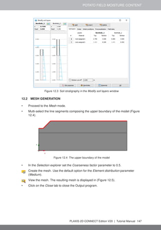 POTATO FIELD MOISTURE CONTENT
Figure 12.3 Soil stratigraphy in the Modify soil layers window
12.2 MESH GENERATION
• Proceed to the Mesh mode.
• Multi-select the line segments composing the upper boundary of the model (Figure
12.4).
Figure 12.4 The upper boundary of the model
• In the Selection explorer set the Coarseness factor parameter to 0.5.
Create the mesh. Use the default option for the Element distribution parameter
(Medium).
View the mesh. The resulting mesh is displayed in (Figure 12.5).
• Click on the Close tab to close the Output program.
PLAXIS 2D CONNECT Edition V20 | Tutorial Manual 147
 