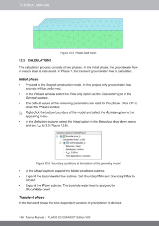 TUTORIAL MANUAL
Figure 12.5 Potato field mesh
12.3 CALCULATIONS
The calculation process consists of two phases. In the initial phase, the groundwater flow
in steady state is calculated. In Phase 1, the transient groundwater flow is calculated.
Initial phase
• Proceed to the Staged construction mode. In this project only groundwater flow
analysis will be performed.
• In the Phases window select the Flow only option as the Calculation type in the
General subtree.
• The default values of the remaining parameters are valid for this phase. Click OK to
close the Phases window.
Right-click the bottom boundary of the model and select the Activate option in the
appearing menu.
• In the Selection explorer select the Head option in the Behaviour drop-down menu
and set href to 3.0 (Figure 12.6).
Figure 12.6 Boundary conditions at the bottom of the geometry model
• In the Model explorer expand the Model conditions subtree.
• Expand the GroundwaterFlow subtree. Set BoundaryXMin and BoundaryXMax to
Closed.
• Expand the Water subtree. The borehole water level is assigned to
GlobalWaterLevel.
Transient phase
In the transient phase the time-dependent variation of precipitation is defined.
148 Tutorial Manual | PLAXIS 2D CONNECT Edition V20
 