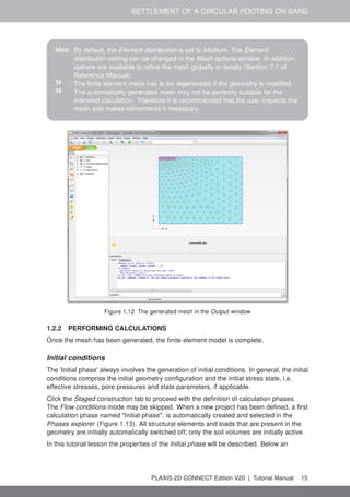 SETTLEMENT OF A CIRCULAR FOOTING ON SAND
Hint: By default, the Element distribution is set to Medium. The Element
distribution setting can be changed in the Mesh options window. In addition,
options are available to refine the mesh globally or locally (Section 7.1 of
Reference Manual).
» The finite element mesh has to be regenerated if the geometry is modified.
» The automatically generated mesh may not be perfectly suitable for the
intended calculation. Therefore it is recommended that the user inspects the
mesh and makes refinements if necessary.
Figure 1.12 The generated mesh in the Output window
1.2.2 PERFORMING CALCULATIONS
Once the mesh has been generated, the finite element model is complete.
Initial conditions
The 'Initial phase' always involves the generation of initial conditions. In general, the initial
conditions comprise the initial geometry configuration and the initial stress state, i.e.
effective stresses, pore pressures and state parameters, if applicable.
Click the Staged construction tab to proceed with the definition of calculation phases.
The Flow conditions mode may be skipped. When a new project has been defined, a first
calculation phase named "Initial phase", is automatically created and selected in the
Phases explorer (Figure 1.13). All structural elements and loads that are present in the
geometry are initially automatically switched off; only the soil volumes are initially active.
In this tutorial lesson the properties of the Initial phase will be described. Below an
PLAXIS 2D CONNECT Edition V20 | Tutorial Manual 15
 