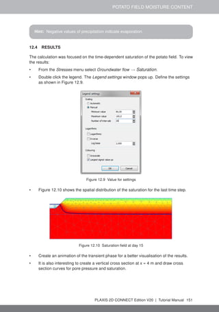 POTATO FIELD MOISTURE CONTENT
Hint: Negative values of precipitation indicate evaporation.
12.4 RESULTS
The calculation was focused on the time-dependent saturation of the potato field. To view
the results:
• From the Stresses menu select Groundwater flow → Saturation.
• Double click the legend. The Legend settings window pops up. Define the settings
as shown in Figure 12.9.
Figure 12.9 Value for settings
• Figure 12.10 shows the spatial distribution of the saturation for the last time step.
Figure 12.10 Saturation field at day 15
• Create an animation of the transient phase for a better visualisation of the results.
• It is also interesting to create a vertical cross section at x = 4 m and draw cross
section curves for pore pressure and saturation.
PLAXIS 2D CONNECT Edition V20 | Tutorial Manual 151
 