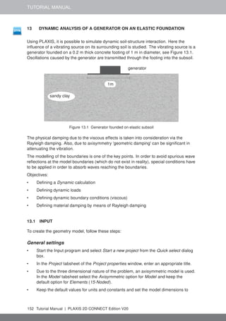 TUTORIAL MANUAL
13 DYNAMIC ANALYSIS OF A GENERATOR ON AN ELASTIC FOUNDATION
Using PLAXIS, it is possible to simulate dynamic soil-structure interaction. Here the
influence of a vibrating source on its surrounding soil is studied. The vibrating source is a
generator founded on a 0.2 m thick concrete footing of 1 m in diameter, see Figure 13.1.
Oscillations caused by the generator are transmitted through the footing into the subsoil.
sandy clay
1m
generator
Figure 13.1 Generator founded on elastic subsoil
The physical damping due to the viscous effects is taken into consideration via the
Rayleigh damping. Also, due to axisymmetry 'geometric damping' can be significant in
attenuating the vibration.
The modelling of the boundaries is one of the key points. In order to avoid spurious wave
reflections at the model boundaries (which do not exist in reality), special conditions have
to be applied in order to absorb waves reaching the boundaries.
Objectives:
• Defining a Dynamic calculation
• Defining dynamic loads
• Defining dynamic boundary conditions (viscous)
• Defining material damping by means of Rayleigh damping
13.1 INPUT
To create the geometry model, follow these steps:
General settings
• Start the Input program and select Start a new project from the Quick select dialog
box.
• In the Project tabsheet of the Project properties window, enter an appropriate title.
• Due to the three dimensional nature of the problem, an axisymmetric model is used.
In the Model tabsheet select the Axisymmetric option for Model and keep the
default option for Elements (15-Noded).
• Keep the default values for units and constants and set the model dimensions to
152 Tutorial Manual | PLAXIS 2D CONNECT Edition V20
 