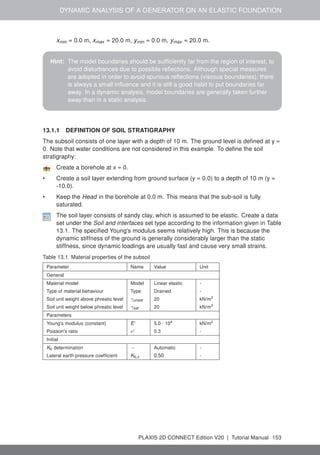 DYNAMIC ANALYSIS OF A GENERATOR ON AN ELASTIC FOUNDATION
xmin = 0.0 m, xmax = 20.0 m, ymin = 0.0 m, ymax = 20.0 m.
Hint: The model boundaries should be sufficiently far from the region of interest, to
avoid disturbances due to possible reflections. Although special measures
are adopted in order to avoid spurious reflections (viscous boundaries), there
is always a small influence and it is still a good habit to put boundaries far
away. In a dynamic analysis, model boundaries are generally taken further
away than in a static analysis.
13.1.1 DEFINITION OF SOIL STRATIGRAPHY
The subsoil consists of one layer with a depth of 10 m. The ground level is defined at y =
0. Note that water conditions are not considered in this example. To define the soil
stratigraphy:
Create a borehole at x = 0.
• Create a soil layer extending from ground surface (y = 0.0) to a depth of 10 m (y =
-10.0).
• Keep the Head in the borehole at 0.0 m. This means that the sub-soil is fully
saturated.
The soil layer consists of sandy clay, which is assumed to be elastic. Create a data
set under the Soil and interfaces set type according to the information given in Table
13.1. The specified Young's modulus seems relatively high. This is because the
dynamic stiffness of the ground is generally considerably larger than the static
stiffness, since dynamic loadings are usually fast and cause very small strains.
Table 13.1 Material properties of the subsoil
Parameter Name Value Unit
General
Material model Model Linear elastic -
Type of material behaviour Type Drained -
Soil unit weight above phreatic level γunsat 20 kN/m3
Soil unit weight below phreatic level γsat 20 kN/m3
Parameters
Young's modulus (constant) E' 5.0 · 104 kN/m2
Poisson's ratio ν' 0.3 -
Initial
K0 determination − Automatic -
Lateral earth pressure coefficient K0,x 0.50 -
PLAXIS 2D CONNECT Edition V20 | Tutorial Manual 153
 