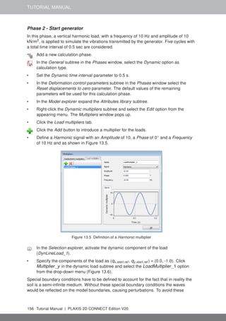 TUTORIAL MANUAL
Phase 2 - Start generator
In this phase, a vertical harmonic load, with a frequency of 10 Hz and amplitude of 10
kN/m2
, is applied to simulate the vibrations transmitted by the generator. Five cycles with
a total time interval of 0.5 sec are considered.
Add a new calculation phase.
In the General subtree in the Phases window, select the Dynamic option as
calculation type.
• Set the Dynamic time interval parameter to 0.5 s.
• In the Deformation control parameters subtree in the Phases window select the
Reset displacements to zero parameter. The default values of the remaining
parameters will be used for this calculation phase.
• In the Model explorer expand the Attributes library subtree.
• Right-click the Dynamic multipliers subtree and select the Edit option from the
appearing menu. The Multipliers window pops up.
• Click the Load multipliers tab.
Click the Add button to introduce a multiplier for the loads.
• Define a Harmonic signal with an Amplitude of 10, a Phase of 0◦
and a Frequency
of 10 Hz and as shown in Figure 13.5.
Figure 13.5 Definition of a Harmonic multiplier
In the Selection explorer, activate the dynamic component of the load
(DynLineLoad_1).
• Specify the components of the load as (qx,start,ref , qy,start,ref ) = (0.0, -1.0). Click
Multiplier_y in the dynamic load subtree and select the LoadMultiplier_1 option
from the drop-down menu (Figure 13.6).
Special boundary conditions have to be defined to account for the fact that in reality the
soil is a semi-infinite medium. Without these special boundary conditions the waves
would be reflected on the model boundaries, causing perturbations. To avoid these
156 Tutorial Manual | PLAXIS 2D CONNECT Edition V20
 
