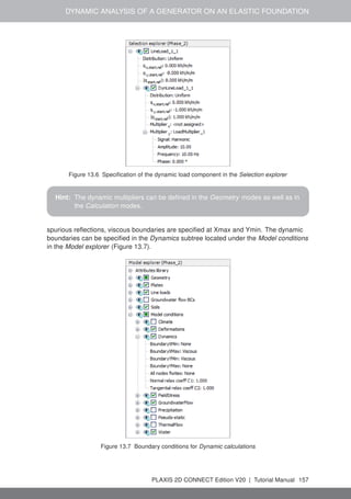 DYNAMIC ANALYSIS OF A GENERATOR ON AN ELASTIC FOUNDATION
Figure 13.6 Specification of the dynamic load component in the Selection explorer
Hint: The dynamic multipliers can be defined in the Geometry modes as well as in
the Calculation modes.
spurious reflections, viscous boundaries are specified at Xmax and Ymin. The dynamic
boundaries can be specified in the Dynamics subtree located under the Model conditions
in the Model explorer (Figure 13.7).
Figure 13.7 Boundary conditions for Dynamic calculations
PLAXIS 2D CONNECT Edition V20 | Tutorial Manual 157
 