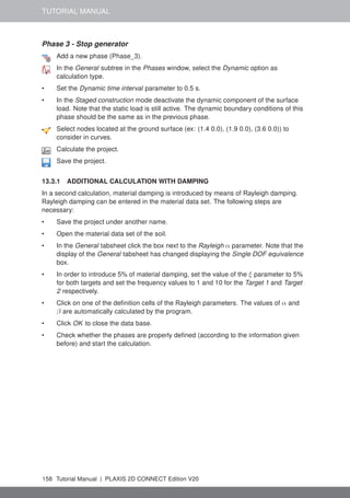 TUTORIAL MANUAL
Phase 3 - Stop generator
Add a new phase (Phase_3).
In the General subtree in the Phases window, select the Dynamic option as
calculation type.
• Set the Dynamic time interval parameter to 0.5 s.
• In the Staged construction mode deactivate the dynamic component of the surface
load. Note that the static load is still active. The dynamic boundary conditions of this
phase should be the same as in the previous phase.
Select nodes located at the ground surface (ex: (1.4 0.0), (1.9 0.0), (3.6 0.0)) to
consider in curves.
Calculate the project.
Save the project.
13.3.1 ADDITIONAL CALCULATION WITH DAMPING
In a second calculation, material damping is introduced by means of Rayleigh damping.
Rayleigh damping can be entered in the material data set. The following steps are
necessary:
• Save the project under another name.
• Open the material data set of the soil.
• In the General tabsheet click the box next to the Rayleigh α parameter. Note that the
display of the General tabsheet has changed displaying the Single DOF equivalence
box.
• In order to introduce 5% of material damping, set the value of the ξ parameter to 5%
for both targets and set the frequency values to 1 and 10 for the Target 1 and Target
2 respectively.
• Click on one of the definition cells of the Rayleigh parameters. The values of α and
β are automatically calculated by the program.
• Click OK to close the data base.
• Check whether the phases are properly defined (according to the information given
before) and start the calculation.
158 Tutorial Manual | PLAXIS 2D CONNECT Edition V20
 