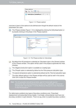 TUTORIAL MANUAL
Figure 1.13 Phases explorer
overview is given of the options to be defined even though the default values of the
parameters are used.
The Phases window (Figure 1.14) is displayed by clicking the Edit phase button or
by double clicking on the phase in the Phases explorer.
Figure 1.14 The Phases window for Initial phase
By default the K0 procedure is selected as Calculation type in the General subtree
of the Phases window. This option will be used in this project to generate the initial
stresses.
The Staged construction option is available as Loading type.
The Phreatic option is selected by default as the Pore pressure calculation type.
The Ignore temperature option is selected by default as the Thermal calculation type.
• The other default options in the Phases window will be used as well in this tutorial.
Click OK to close the Phases window.
Hint: The K0 procedure should be primarily used for horizontally layered
geometries with a horizontal ground surface and, if applicable, a horizontal
phreatic level. See Section 7.3 of the Reference Manual for more information
on the K0 procedure.
For deformation problems two types of boundary conditions exist: Prescribed
displacement and prescribed forces (loads). In principle, all boundaries must have one
boundary condition in each direction. That is to say, when no explicit boundary condition
16 Tutorial Manual | PLAXIS 2D CONNECT Edition V20
 