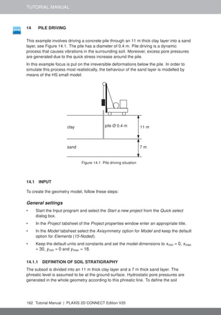 TUTORIAL MANUAL
14 PILE DRIVING
This example involves driving a concrete pile through an 11 m thick clay layer into a sand
layer, see Figure 14.1. The pile has a diameter of 0.4 m. Pile driving is a dynamic
process that causes vibrations in the surrounding soil. Moreover, excess pore pressures
are generated due to the quick stress increase around the pile.
In this example focus is put on the irreversible deformations below the pile. In order to
simulate this process most realistically, the behaviour of the sand layer is modelled by
means of the HS small model.
clay
sand
pile Ø 0.4 m 11 m
7 m
Figure 14.1 Pile driving situation
14.1 INPUT
To create the geometry model, follow these steps:
General settings
• Start the Input program and select the Start a new project from the Quick select
dialog box.
• In the Project tabsheet of the Project properties window enter an appropriate title.
• In the Model tabsheet select the Axisymmetry option for Model and keep the default
option for Elements (15-Noded).
• Keep the default units and constants and set the model dimensions to xmin = 0, xmax
= 30, ymin = 0 and ymax = 18.
14.1.1 DEFINITION OF SOIL STRATIGRAPHY
The subsoil is divided into an 11 m thick clay layer and a 7 m thick sand layer. The
phreatic level is assumed to be at the ground surface. Hydrostatic pore pressures are
generated in the whole geometry according to this phreatic line. To define the soil
162 Tutorial Manual | PLAXIS 2D CONNECT Edition V20
 