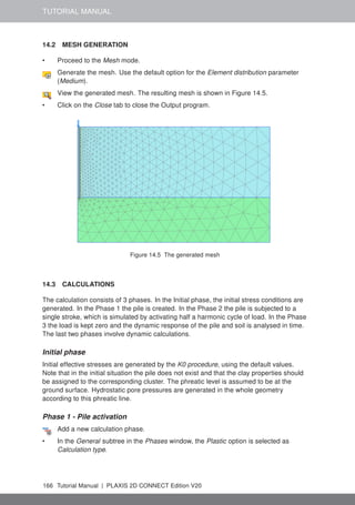 TUTORIAL MANUAL
14.2 MESH GENERATION
• Proceed to the Mesh mode.
Generate the mesh. Use the default option for the Element distribution parameter
(Medium).
View the generated mesh. The resulting mesh is shown in Figure 14.5.
• Click on the Close tab to close the Output program.
Figure 14.5 The generated mesh
14.3 CALCULATIONS
The calculation consists of 3 phases. In the Initial phase, the initial stress conditions are
generated. In the Phase 1 the pile is created. In the Phase 2 the pile is subjected to a
single stroke, which is simulated by activating half a harmonic cycle of load. In the Phase
3 the load is kept zero and the dynamic response of the pile and soil is analysed in time.
The last two phases involve dynamic calculations.
Initial phase
Initial effective stresses are generated by the K0 procedure, using the default values.
Note that in the initial situation the pile does not exist and that the clay properties should
be assigned to the corresponding cluster. The phreatic level is assumed to be at the
ground surface. Hydrostatic pore pressures are generated in the whole geometry
according to this phreatic line.
Phase 1 - Pile activation
Add a new calculation phase.
• In the General subtree in the Phases window, the Plastic option is selected as
Calculation type.
166 Tutorial Manual | PLAXIS 2D CONNECT Edition V20
 