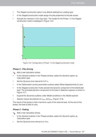 PILE DRIVING
• The Staged construction option is by default selected as Loading type.
• In the Staged construction mode assign the pile properties to the pile cluster.
• Activate the interface in the Clay layer. The model for the Phase 1 in the Staged
construction mode is displayed in Figure 14.6.
Figure 14.6 Configuration of Phase 1 in the Staged construction mode
Phase 2 - Pile driving
Add a new calculation phase.
• In the General subtree in the Phases window, select the Dynamic option as
Calculation type.
• Set the Dynamic time interval to 0.01 s.
• In the Deformation control parameters subtree select Reset displacements to zero.
• In the Staged construction mode activate the dynamic component of the distributed
load. The activated dynamic component of the load in Selection explorer is shown in
Figure 14.7.
• Expand the Dynamics subtree under Model conditions in the Model explorer.
• Specify viscous boundaries at xmax and ymin (Figure 14.8).
The result of this phase is half a harmonic cycle of the external load. At the end of this
phase, the load is back to zero.
Phase 3 - Fading
Add a new calculation phase.
• In the General subtree in the Phases window, select the Dynamic option as
Calculation type.
• Set the Dynamic time interval to 0.19 s.
PLAXIS 2D CONNECT Edition V20 | Tutorial Manual 167
 