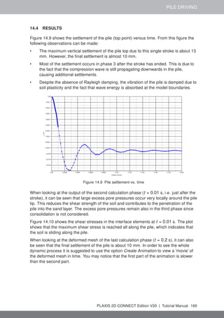 PILE DRIVING
14.4 RESULTS
Figure 14.9 shows the settlement of the pile (top point) versus time. From this figure the
following observations can be made:
• The maximum vertical settlement of the pile top due to this single stroke is about 13
mm. However, the final settlement is almost 10 mm.
• Most of the settlement occurs in phase 3 after the stroke has ended. This is due to
the fact that the compression wave is still propagating downwards in the pile,
causing additional settlements.
• Despite the absence of Rayleigh damping, the vibration of the pile is damped due to
soil plasticity and the fact that wave energy is absorbed at the model boundaries.
Figure 14.9 Pile settlement vs. time
When looking at the output of the second calculation phase (t = 0.01 s, i.e. just after the
stroke), it can be seen that large excess pore pressures occur very locally around the pile
tip. This reduces the shear strength of the soil and contributes to the penetration of the
pile into the sand layer. The excess pore pressures remain also in the third phase since
consolidation is not considered.
Figure 14.10 shows the shear stresses in the interface elements at t = 0.01 s. The plot
shows that the maximum shear stress is reached all along the pile, which indicates that
the soil is sliding along the pile.
When looking at the deformed mesh of the last calculation phase (t = 0.2 s), it can also
be seen that the final settlement of the pile is about 10 mm. In order to see the whole
dynamic process it is suggested to use the option Create Animation to view a 'movie' of
the deformed mesh in time. You may notice that the first part of the animation is slower
than the second part.
PLAXIS 2D CONNECT Edition V20 | Tutorial Manual 169
 
