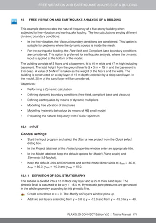 FREE VIBRATION AND EARTHQUAKE ANALYSIS OF A BUILDING
15 FREE VIBRATION AND EARTHQUAKE ANALYSIS OF A BUILDING
This example demonstrates the natural frequency of a five-storey building when
subjected to free vibration and earthquake loading. The two calculations employ different
dynamic boundary conditions:
• In the free vibration, the Viscous boundary conditions are considered. This option is
suitable for problems where the dynamic source is inside the mesh.
• For the earthquake loading, the Free-field and Compliant base boundary conditions
are considered. This option is preferred for earthquake analysis, where the dynamic
input is applied at the bottom of the model.
The building consists of 5 floors and a basement. It is 10 m wide and 17 m high including
basement. The total height from the ground level is 5 x 3 m = 15 m and the basement is
2 m deep. A value of 5 kN/m2
is taken as the weight of the floors and the walls. The
building is constructed on a clay layer of 15 m depth underlain by a deep sand layer. In
the model, 25 m of the sand layer will be considered.
Objectives:
• Performing a Dynamic calculation
• Defining dynamic boundary conditions (free-field, compliant base and viscous)
• Defining earthquakes by means of dynamic multipliers
• Modelling free vibration of structures
• Modelling hysteretic behaviour by means of HS small model
• Evaluating the natural frequency from Fourier spectrum
15.1 INPUT
General settings
• Start the Input program and select the Start a new project from the Quick select
dialog box.
• In the Project tabsheet of the Project properties window enter an appropriate title.
• In the Model tabsheet keep the default options for Model (Plane strain) and
Elements (15-Noded).
• Keep the default units and constants and set the model dimensions to xmin = -80.0,
xmax = 80.0, ymin = -40.0 and ymax = 15.0.
15.1.1 DEFINITION OF SOIL STRATIGRAPHY
The subsoil is divided into a 15 m thick clay layer and a 25 m thick sand layer. The
phreatic level is assumed to be at y = -15.0 m. Hydrostatic pore pressures are generated
in the whole geometry according to this phreatic line.
Create a borehole at x = 0. The Modify soil layers window pops up.
• Add two soil layers extending from y = 0.0 to y = -15.0 and from y = -15.0 to y = -40.
PLAXIS 2D CONNECT Edition V20 | Tutorial Manual 171
 