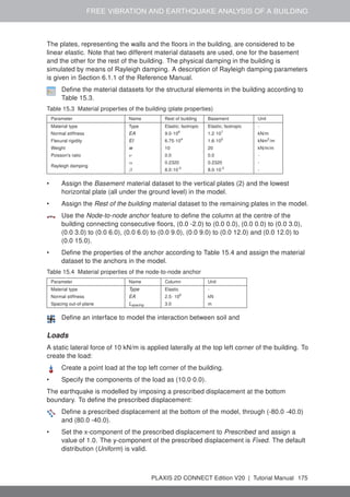 FREE VIBRATION AND EARTHQUAKE ANALYSIS OF A BUILDING
The plates, representing the walls and the floors in the building, are considered to be
linear elastic. Note that two different material datasets are used, one for the basement
and the other for the rest of the building. The physical damping in the building is
simulated by means of Rayleigh damping. A description of Rayleigh damping parameters
is given in Section 6.1.1 of the Reference Manual.
Define the material datasets for the structural elements in the building according to
Table 15.3.
Table 15.3 Material properties of the building (plate properties)
Parameter Name Rest of building Basement Unit
Material type Type Elastic; Isotropic Elastic; Isotropic -
Normal stiffness EA 9.0·106
1.2·107
kN/m
Flexural rigidity EI 6.75·104
1.6·105
kNm2
/m
Weight w 10 20 kN/m/m
Poisson's ratio ν 0.0 0.0 -
Rayleigh damping
α 0.2320 0.2320 -
β 8.0·10-3
8.0·10-3
-
• Assign the Basement material dataset to the vertical plates (2) and the lowest
horizontal plate (all under the ground level) in the model.
• Assign the Rest of the building material dataset to the remaining plates in the model.
Use the Node-to-node anchor feature to define the column at the centre of the
building connecting consecutive floors, (0.0 -2.0) to (0.0 0.0), (0.0 0.0) to (0.0 3.0),
(0.0 3.0) to (0.0 6.0), (0.0 6.0) to (0.0 9.0), (0.0 9.0) to (0.0 12.0) and (0.0 12.0) to
(0.0 15.0).
• Define the properties of the anchor according to Table 15.4 and assign the material
dataset to the anchors in the model.
Table 15.4 Material properties of the node-to-node anchor
Parameter Name Column Unit
Material type Type Elastic -
Normal stiffness EA 2.5· 106
kN
Spacing out-of-plane Lspacing 3.0 m
Define an interface to model the interaction between soil and
Loads
A static lateral force of 10 kN/m is applied laterally at the top left corner of the building. To
create the load:
Create a point load at the top left corner of the building.
• Specify the components of the load as (10.0 0.0).
The earthquake is modelled by imposing a prescribed displacement at the bottom
boundary. To define the prescribed displacement:
Define a prescribed displacement at the bottom of the model, through (-80.0 -40.0)
and (80.0 -40.0).
• Set the x-component of the prescribed displacement to Prescribed and assign a
value of 1.0. The y-component of the prescribed displacement is Fixed. The default
distribution (Uniform) is valid.
PLAXIS 2D CONNECT Edition V20 | Tutorial Manual 175
 