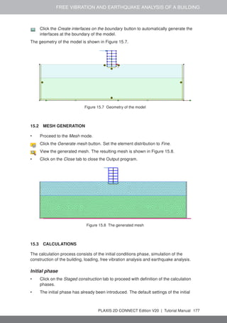 FREE VIBRATION AND EARTHQUAKE ANALYSIS OF A BUILDING
Click the Create interfaces on the boundary button to automatically generate the
interfaces at the boundary of the model.
The geometry of the model is shown in Figure 15.7.
Figure 15.7 Geometry of the model
15.2 MESH GENERATION
• Proceed to the Mesh mode.
Click the Generate mesh button. Set the element distribution to Fine.
View the generated mesh. The resulting mesh is shown in Figure 15.8.
• Click on the Close tab to close the Output program.
Figure 15.8 The generated mesh
15.3 CALCULATIONS
The calculation process consists of the initial conditions phase, simulation of the
construction of the building, loading, free vibration analysis and earthquake analysis.
Initial phase
• Click on the Staged construction tab to proceed with definition of the calculation
phases.
• The initial phase has already been introduced. The default settings of the initial
PLAXIS 2D CONNECT Edition V20 | Tutorial Manual 177
 