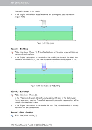 TUTORIAL MANUAL
phase will be used in this tutorial.
• In the Staged construction mode check that the building and load are inactive
(Figure 15.9).
Figure 15.9 Initial phase
Phase 1 - Building
Add a new phase (Phase_1). The default settings of the added phase will be used
for this calculation phase.
• In the Staged construction mode construct the building (activate all the plates, the
interfaces and the anchors) and deactivate the basement volume (Figure 15.10).
Figure 15.10 Construction of the building
Phase 2 - Excitation
Add a new phase (Phase_2).
• In the Phases window select the Reset displacement to zero in the Deformation
control parameters subtree. The default values of the remaining parameters will be
used in this calculation phase.
• In the Staged construction mode activate the load. The value of the load is already
defined in the Structures mode.
Phase 3 - Free vibration
Add a new phase (Phase_3).
178 Tutorial Manual | PLAXIS 2D CONNECT Edition V20
 