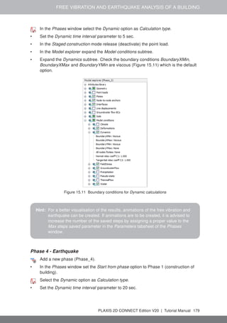 FREE VIBRATION AND EARTHQUAKE ANALYSIS OF A BUILDING
In the Phases window select the Dynamic option as Calculation type.
• Set the Dynamic time interval parameter to 5 sec.
• In the Staged construction mode release (deactivate) the point load.
• In the Model explorer expand the Model conditions subtree.
• Expand the Dynamics subtree. Check the boundary conditions BoundaryXMin,
BoundaryXMax and BoundaryYMin are viscous (Figure 15.11) which is the default
option.
Figure 15.11 Boundary conditions for Dynamic calculations
Hint: For a better visualisation of the results, animations of the free vibration and
earthquake can be created. If animations are to be created, it is advised to
increase the number of the saved steps by assigning a proper value to the
Max steps saved parameter in the Parameters tabsheet of the Phases
window.
Phase 4 - Earthquake
Add a new phase (Phase_4).
• In the Phases window set the Start from phase option to Phase 1 (construction of
building).
Select the Dynamic option as Calculation type.
• Set the Dynamic time interval parameter to 20 sec.
PLAXIS 2D CONNECT Edition V20 | Tutorial Manual 179
 