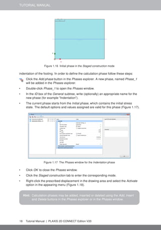 TUTORIAL MANUAL
Figure 1.16 Initial phase in the Staged construction mode
indentation of the footing. In order to define the calculation phase follow these steps:
Click the Add phase button in the Phases explorer. A new phase, named Phase_1
will be added in the Phases explorer.
• Double-click Phase_1 to open the Phases window.
• In the ID box of the General subtree, write (optionally) an appropriate name for the
new phase (for example "Indentation").
• The current phase starts from the Initial phase, which contains the initial stress
state. The default options and values assigned are valid for this phase (Figure 1.17).
Figure 1.17 The Phases window for the Indentation phase
• Click OK to close the Phases window.
• Click the Staged construction tab to enter the corresponding mode.
• Right-click the prescribed displacement in the drawing area and select the Activate
option in the appearing menu (Figure 1.18).
Hint: Calculation phases may be added, inserted or deleted using the Add, Insert
and Delete buttons in the Phases explorer or in the Phases window.
18 Tutorial Manual | PLAXIS 2D CONNECT Edition V20
 