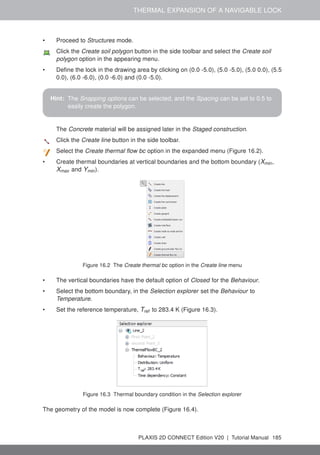 THERMAL EXPANSION OF A NAVIGABLE LOCK
• Proceed to Structures mode.
Click the Create soil polygon button in the side toolbar and select the Create soil
polygon option in the appearing menu.
• Define the lock in the drawing area by clicking on (0.0 -5.0), (5.0 -5.0), (5.0 0.0), (5.5
0.0), (6.0 -6.0), (0.0 -6.0) and (0.0 -5.0).
Hint: The Snapping options can be selected, and the Spacing can be set to 0.5 to
easily create the polygon.
The Concrete material will be assigned later in the Staged construction.
Click the Create line button in the side toolbar.
Select the Create thermal flow bc option in the expanded menu (Figure 16.2).
• Create thermal boundaries at vertical boundaries and the bottom boundary (Xmin,
Xmax and Ymin).
Figure 16.2 The Create thermal bc option in the Create line menu
• The vertical boundaries have the default option of Closed for the Behaviour.
• Select the bottom boundary, in the Selection explorer set the Behaviour to
Temperature.
• Set the reference temperature, Tref to 283.4 K (Figure 16.3).
Figure 16.3 Thermal boundary condition in the Selection explorer
The geometry of the model is now complete (Figure 16.4).
PLAXIS 2D CONNECT Edition V20 | Tutorial Manual 185
 