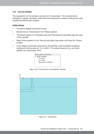 THERMAL EXPANSION OF A NAVIGABLE LOCK
16.3 CALCULATIONS
The calculations for this tutorial is carried out in three phases. The concrete lock is
activated in a plastic calculation, after which the temperature increase is defined as a fully
coupled flow deformation analysis.
Initial phase
• Proceed to Staged construction mode.
• Double click on Initial phase in the Phases explorer.
• The default options for Calculation type and Pore pressure calculation type are used
in this example.
• Select Earth gradient for the Thermal calculation type option and close the Phases
window.
• In the Staged construction activate the ThermalFlow under the Model conditions
subtree and set the value for Tref to 283 K. The default values for href and Earth
gradient are valid (Figure 16.6).
Figure 16.6 Thermal flow in the Selection explorer
Figure 16.7 Initial phase
PLAXIS 2D CONNECT Edition V20 | Tutorial Manual 187
 