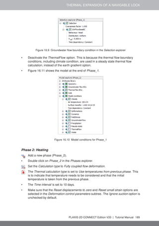 THERMAL EXPANSION OF A NAVIGABLE LOCK
Figure 16.9 Groundwater flow boundary condition in the Selection explorer
• Deactivate the ThermalFlow option. This is because the thermal flow boundary
conditions, including climate condition, are used in a steady state thermal flow
calculation, instead of the earth gradient option.
• Figure 16.11 shows the model at the end of Phase_1.
Figure 16.10 Model conditions for Phase_1
Phase 2: Heating
Add a new phase (Phase_2).
• Double click on Phase_2 in the Phases explorer.
Set the Calculation type to Fully coupled flow deformation.
The Thermal calculation type is set to Use temperatures from previous phase. This
is to indicate that temperature needs to be considered and that the initial
temperature is taken from the previous phase.
• The Time interval is set to 10 days.
• Make sure that the Reset displacements to zero and Reset small strain options are
selected in the Deformation control parameters subtree. The Ignore suction option is
unchecked by default.
PLAXIS 2D CONNECT Edition V20 | Tutorial Manual 189
 