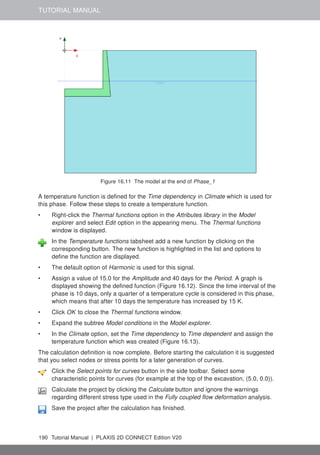 TUTORIAL MANUAL
Figure 16.11 The model at the end of Phase_1
A temperature function is defined for the Time dependency in Climate which is used for
this phase. Follow these steps to create a temperature function.
• Right-click the Thermal functions option in the Attributes library in the Model
explorer and select Edit option in the appearing menu. The Thermal functions
window is displayed.
In the Temperature functions tabsheet add a new function by clicking on the
corresponding button. The new function is highlighted in the list and options to
define the function are displayed.
• The default option of Harmonic is used for this signal.
• Assign a value of 15.0 for the Amplitude and 40 days for the Period. A graph is
displayed showing the defined function (Figure 16.12). Since the time interval of the
phase is 10 days, only a quarter of a temperature cycle is considered in this phase,
which means that after 10 days the temperature has increased by 15 K.
• Click OK to close the Thermal functions window.
• Expand the subtree Model conditions in the Model explorer.
• In the Climate option, set the Time dependency to Time dependent and assign the
temperature function which was created (Figure 16.13).
The calculation definition is now complete. Before starting the calculation it is suggested
that you select nodes or stress points for a later generation of curves.
Click the Select points for curves button in the side toolbar. Select some
characteristic points for curves (for example at the top of the excavation, (5.0, 0.0)).
Calculate the project by clicking the Calculate button and ignore the warnings
regarding different stress type used in the Fully coupled flow deformation analysis.
Save the project after the calculation has finished.
190 Tutorial Manual | PLAXIS 2D CONNECT Edition V20
 