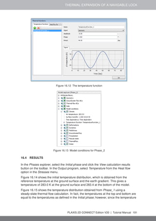 THERMAL EXPANSION OF A NAVIGABLE LOCK
Figure 16.12 The temperature function
Figure 16.13 Model conditions for Phase_2
16.4 RESULTS
In the Phases explorer, select the Initial phase and click the View calculation results
button on the toolbar. In the Output program, select Temperature from the Heat flow
option in the Stresses menu.
Figure 16.14 shows the initial temperature distribution, which is obtained from the
reference temperature at the ground surface and the earth gradient. This gives a
temperature of 283.0 K at the ground surface and 283.4 at the bottom of the model.
Figure 16.15 shows the temperature distribution obtained from Phase_1 using a
steady-state thermal flow calculation. In fact, the temperatures at the top and bottom are
equal to the temperatures as defined in the Initial phase; however, since the temperature
PLAXIS 2D CONNECT Edition V20 | Tutorial Manual 191
 