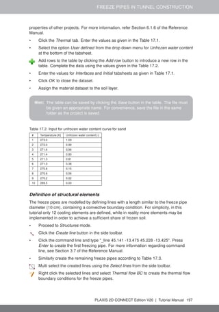 FREEZE PIPES IN TUNNEL CONSTRUCTION
properties of other projects. For more information, refer Section 6.1.6 of the Reference
Manual.
• Click the Thermal tab. Enter the values as given in the Table 17.1.
• Select the option User defined from the drop down menu for Unfrozen water content
at the bottom of the tabsheet.
Add rows to the table by clicking the Add row button to introduce a new row in the
table. Complete the data using the values given in the Table 17.2.
• Enter the values for Interfaces and Initial tabsheets as given in Table 17.1.
• Click OK to close the dataset.
• Assign the material dataset to the soil layer.
Hint: The table can be saved by clicking the Save button in the table. The file must
be given an appropriate name. For convenience, save the file in the same
folder as the project is saved.
Table 17.2 Input for unfrozen water content curve for sand
# Temperature [K] Unfrozen water content [-]
1 273.0 1.00
2 272.0 0.99
3 271.6 0.96
4 271.4 0.90
5 271.3 0.81
6 271.0 0.38
7 270.8 0.15
8 270.6 0.06
9 270.2 0.02
10 269.5 0.00
Definition of structural elements
The freeze pipes are modelled by defining lines with a length similar to the freeze pipe
diameter (10 cm), containing a convective boundary condition. For simplicity, in this
tutorial only 12 cooling elements are defined, while in reality more elements may be
implemented in order to achieve a sufficient share of frozen soil.
• Proceed to Structures mode.
Click the Create line button in the side toolbar.
• Click the command line and type "_line 45.141 -13.475 45.228 -13.425". Press
Enter to create the first freezing pipe. For more information regarding command
line, see Section 3.7 of the Reference Manual.
• Similarly create the remaining freeze pipes according to Table 17.3.
Multi select the created lines using the Select lines from the side toolbar.
Right click the selected lines and select Thermal flow BC to create the thermal flow
boundary conditions for the freeze pipes.
PLAXIS 2D CONNECT Edition V20 | Tutorial Manual 197
 