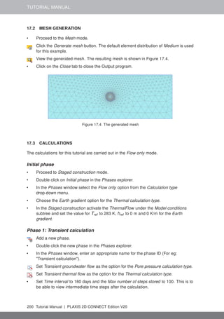 TUTORIAL MANUAL
17.2 MESH GENERATION
• Proceed to the Mesh mode.
Click the Generate mesh button. The default element distribution of Medium is used
for this example.
View the generated mesh. The resulting mesh is shown in Figure 17.4.
• Click on the Close tab to close the Output program.
Figure 17.4 The generated mesh
17.3 CALCULATIONS
The calculations for this tutorial are carried out in the Flow only mode.
Initial phase
• Proceed to Staged construction mode.
• Double click on Initial phase in the Phases explorer.
• In the Phases window select the Flow only option from the Calculation type
drop-down menu.
• Choose the Earth gradient option for the Thermal calculation type.
• In the Staged construction activate the ThermalFlow under the Model conditions
subtree and set the value for Tref to 283 K, href to 0 m and 0 K/m for the Earth
gradient.
Phase 1: Transient calculation
Add a new phase.
• Double click the new phase in the Phases explorer.
• In the Phases window, enter an appropriate name for the phase ID (For eg:
"Transient calculation").
Set Transient groundwater flow as the option for the Pore pressure calculation type.
Set Transient thermal flow as the option for the Thermal calculation type.
• Set Time interval to 180 days and the Max number of steps stored to 100. This is to
be able to view intermediate time steps after the calculation.
200 Tutorial Manual | PLAXIS 2D CONNECT Edition V20
 
