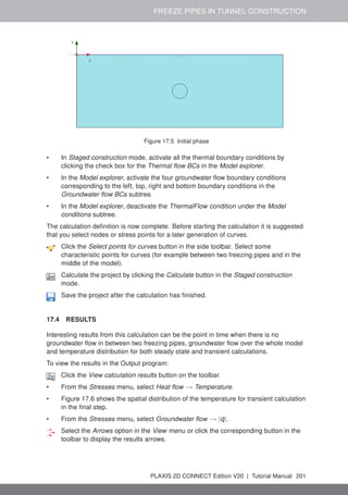 FREEZE PIPES IN TUNNEL CONSTRUCTION
Figure 17.5 Initial phase
• In Staged construction mode, activate all the thermal boundary conditions by
clicking the check box for the Thermal flow BCs in the Model explorer.
• In the Model explorer, activate the four groundwater flow boundary conditions
corresponding to the left, top, right and bottom boundary conditions in the
Groundwater flow BCs subtree.
• In the Model explorer, deactivate the ThermalFlow condition under the Model
conditions subtree.
The calculation definition is now complete. Before starting the calculation it is suggested
that you select nodes or stress points for a later generation of curves.
Click the Select points for curves button in the side toolbar. Select some
characteristic points for curves (for example between two freezing pipes and in the
middle of the model).
Calculate the project by clicking the Calculate button in the Staged construction
mode.
Save the project after the calculation has finished.
17.4 RESULTS
Interesting results from this calculation can be the point in time when there is no
groundwater flow in between two freezing pipes, groundwater flow over the whole model
and temperature distribution for both steady state and transient calculations.
To view the results in the Output program:
Click the View calculation results button on the toolbar.
• From the Stresses menu, select Heat flow → Temperature.
• Figure 17.6 shows the spatial distribution of the temperature for transient calculation
in the final step.
• From the Stresses menu, select Groundwater flow → |q|.
Select the Arrows option in the View menu or click the corresponding button in the
toolbar to display the results arrows.
PLAXIS 2D CONNECT Edition V20 | Tutorial Manual 201
 