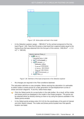 SETTLEMENT OF A CIRCULAR FOOTING ON SAND
Figure 1.25 Active plate and load in the model
• In the Selection explorer assign −188 kN/m2
to the vertical component of the line
load (Figure 1.26). Note that this gives a total load that is approximately equal to the
footing force that was obtained from the first part of this tutorial. (188 kN/m2
· π·(1.0
m)2
≈ 590 kN).
Figure 1.26 Definition of the load components in the Selection explorer
• No changes are required in the Flow conditions tabsheet.
The calculation definition is now complete. Before starting the calculation it is advisable
to select nodes or stress points for a later generation of load-displacement curves or
stress and strain diagrams. To do this, follow these steps:
Click the Select points for curves button in the side toolbar. As a result, all the nodes
and stress points are displayed in the model in the Output program. The points can
be selected either by directly clicking on them or by using the options available in the
Select points window.
• In the Select points window enter (0.0 4.0) for the coordinates of the point of interest
and click Search closest. The nodes and stress points located near that specific
location are listed.
PLAXIS 2D CONNECT Edition V20 | Tutorial Manual 25
 