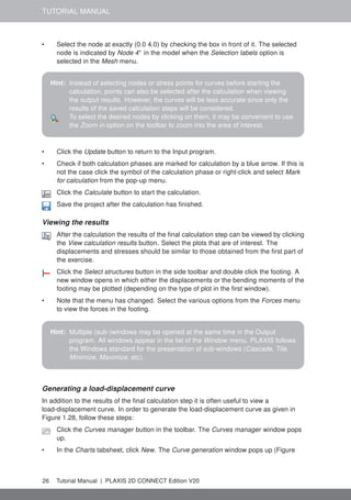 TUTORIAL MANUAL
• Select the node at exactly (0.0 4.0) by checking the box in front of it. The selected
node is indicated by Node 4∗
in the model when the Selection labels option is
selected in the Mesh menu.
Hint: Instead of selecting nodes or stress points for curves before starting the
calculation, points can also be selected after the calculation when viewing
the output results. However, the curves will be less accurate since only the
results of the saved calculation steps will be considered.
To select the desired nodes by clicking on them, it may be convenient to use
the Zoom in option on the toolbar to zoom into the area of interest.
• Click the Update button to return to the Input program.
• Check if both calculation phases are marked for calculation by a blue arrow. If this is
not the case click the symbol of the calculation phase or right-click and select Mark
for calculation from the pop-up menu.
Click the Calculate button to start the calculation.
Save the project after the calculation has finished.
Viewing the results
After the calculation the results of the final calculation step can be viewed by clicking
the View calculation results button. Select the plots that are of interest. The
displacements and stresses should be similar to those obtained from the first part of
the exercise.
Click the Select structures button in the side toolbar and double click the footing. A
new window opens in which either the displacements or the bending moments of the
footing may be plotted (depending on the type of plot in the first window).
• Note that the menu has changed. Select the various options from the Forces menu
to view the forces in the footing.
Hint: Multiple (sub-)windows may be opened at the same time in the Output
program. All windows appear in the list of the Window menu. PLAXIS follows
the Windows standard for the presentation of sub-windows (Cascade, Tile,
Minimize, Maximize, etc).
Generating a load-displacement curve
In addition to the results of the final calculation step it is often useful to view a
load-displacement curve. In order to generate the load-displacement curve as given in
Figure 1.28, follow these steps:
Click the Curves manager button in the toolbar. The Curves manager window pops
up.
• In the Charts tabsheet, click New. The Curve generation window pops up (Figure
26 Tutorial Manual | PLAXIS 2D CONNECT Edition V20
 