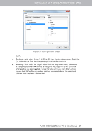 SETTLEMENT OF A CIRCULAR FOOTING ON SAND
Figure 1.27 Curve generation window
1.27).
• For the x−axis, select Node 4∗
(0.00 / 4.00) from the drop-down menu. Select the
|u| option for the Total displacements option of the Deformations.
• For the y−axis, select the Project option from the drop-down menu. Select the
ΣMstage option of the Multipliers. ΣMstage is the proportion of the specified
changes that has been applied. Hence the value will range from 0 to 1, which
means that 100% of the prescribed load has been applied and the prescribed
ultimate state has been fully reached.
PLAXIS 2D CONNECT Edition V20 | Tutorial Manual 27
 