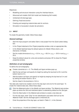 TUTORIAL MANUAL
Objectives:
• Modelling soil-structure interaction using the Interface feature.
• Advanced soil models (Soft Soil model and Hardening Soil model).
• Undrained (A) drainage type.
• Defining Fixed-end-anchor.
• Creating and assigning material data sets for anchors.
• Simulation of excavation (cluster de-activation).
2.1 INPUT
To create the geometry model, follow these steps:
General settings
• Start the Input program and select Start a new project from the Quick select dialog
box.
• In the Project tabsheet of the Project properties window, enter an appropriate title.
• In the Model tabsheet keep the default options for Model (Plane strain), and
Elements (15-Node).
• Set the model dimensions to xmin = 0.0 m, xmax = 65.0 m, ymin = -30.0 m and ymax =
20.0.
• Keep the default values for units and constants and press OK to close the Project
properties window.
Definition of soil stratigraphy
To define the soil stratigraphy:
Create a borehole at x = 0. The Modify soil layers window pops up.
• Add the top soil layer and specify its height by setting the top level to 20 m and the
bottom level to 0 m.
• Add the bottom soil layer and specify its height by keeping the top level at 0 m and
by setting the bottom level to -30 m.
• Set the Head in the borehole to 18.0 m.
Two data sets need to be created; one for the clay layer and one for the sand layer. To
create the material data sets, follow these steps:
Click the Materials button in the Modify soil layers window. The Material sets window
pops up where the Soil and interfaces option is selected by default as the Set type.
• Click the New button in the Material sets window to create a new data set.
• For the clay layer, enter "Clay" for the Identification and select Soft soil as the
Material model. Set the Drainage type to Undrained (A).
• Enter the properties of the clay layer, as listed in Table 2.1, in the General,
30 Tutorial Manual | PLAXIS 2D CONNECT Edition V20
 