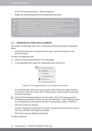 TUTORIAL MANUAL
of 0.67 for the parameter Rinter . Close the data set.
• Assign the material datasets to the corresponding soil layers.
Hint: When the Rigid option is selected in the Strength drop-down, the interface
has the same strength properties as the soil (Rinter = 1.0).
» Note that a value of Rinter < 1.0, reduces the strength as well as the stiffness
of the interface (Section 6.1.7 of the Reference Manual).
» Instead of accepting the default data sets of interfaces, data sets can directly
be assigned to interfaces by selecting the proper data set in the Material
mode drop-down menu in the Object explorers.
2.1.1 DEFINITION OF STRUCTURAL ELEMENTS
The creation of diaphragm walls, strut, surface load and excavation levels is described
below.
• Click the Structures tab to proceed with the input of structural elements in the
Structures mode.
To define the diaphragm wall:
Click the Create structure button in the side toolbar.
In the expanded menu select the Create plate option (Figure 2.2).
Figure 2.2 The Create plate option in the Create structures menu
• In the drawing area move the cursor to position (50.0 20.0) at the upper horizontal
line and click. Move 30 m down (50.0 -10.0) and click. Click the right mouse button
to finish the drawing.
Click the Show materials button in the side toolbar. Set the Set type parameter in
the Material sets window to Plates and click the New button. Enter "Diaphragm wall"
as an Identification of the data set and enter the properties as given in Table 2.2.
• Click OK to close the data set.
• Drag the Diaphragm wall data set to the wall in the geometry and drop it as soon as
the cursor indicates that dropping is possible.
• Click OK to close the Material sets window.
To define interfaces:
32 Tutorial Manual | PLAXIS 2D CONNECT Edition V20
 