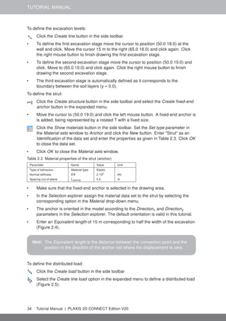 TUTORIAL MANUAL
To define the excavation levels:
Click the Create line button in the side toolbar.
• To define the first excavation stage move the cursor to position (50.0 18.0) at the
wall and click. Move the cursor 15 m to the right (65.0 18.0) and click again. Click
the right mouse button to finish drawing the first excavation stage.
• To define the second excavation stage move the cursor to position (50.0 10.0) and
click. Move to (65.0 10.0) and click again. Click the right mouse button to finish
drawing the second excavation stage.
• The third excavation stage is automatically defined as it corresponds to the
boundary between the soil layers (y = 0.0).
To define the strut:
Click the Create structure button in the side toolbar and select the Create fixed-end
anchor button in the expanded menu.
• Move the cursor to (50.0 19.0) and click the left mouse button. A fixed-end anchor is
is added, being represented by a rotated T with a fixed size.
Click the Show materials button in the side toolbar. Set the Set type parameter in
the Material sets window to Anchor and click the New button. Enter "Strut" as an
Identification of the data set and enter the properties as given in Table 2.3. Click OK
to close the data set.
• Click OK to close the Material sets window.
Table 2.3 Material properties of the strut (anchor)
Parameter Name Value Unit
Type of behaviour Material type Elastic -
Normal stiffness EA 2·106
kN
Spacing out-of-plane Lspacing 5.0 m
• Make sure that the fixed-end anchor is selected in the drawing area.
• In the Selection explorer assign the material data set to the strut by selecting the
corresponding option in the Material drop-down menu.
• The anchor is oriented in the model according to the Directionx and Directiony
parameters in the Selection explorer. The default orientation is valid in this tutorial.
• Enter an Equivalent length of 15 m corresponding to half the width of the excavation
(Figure 2.4).
Hint: The Equivalent length is the distance between the connection point and the
position in the direction of the anchor rod where the displacement is zero.
To define the distributed load:
Click the Create load button in the side toolbar
Select the Create line load option in the expanded menu to define a distributed load
(Figure 2.5).
34 Tutorial Manual | PLAXIS 2D CONNECT Edition V20
 