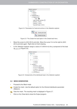 SUBMERGED CONSTRUCTION OF AN EXCAVATION
Figure 2.4 Parameters for fixed-end anchors in the Selection explorer
Figure 2.5 The Create line load option in the Create load menu
• Move the cursor to (43.0 20.0) and click. Move the cursor 5 m to the right to (48.0
20.0) and click again. Right-click to finish drawing.
• In the Selection explorer assign a value of -5 kN/m/m to the y-component of the load
(qy,start,ref ) (Figure 2.6).
Figure 2.6 Components of the distributed load in the Selection explorer
2.2 MESH GENERATION
• Proceed to the Mesh mode.
Create the mesh. Use the default option for the Element distribution parameter
(Medium).
View the mesh. The resulting mesh is displayed in Figure 2.7.
• Click on the Close tab to close the Output program.
PLAXIS 2D CONNECT Edition V20 | Tutorial Manual 35
 