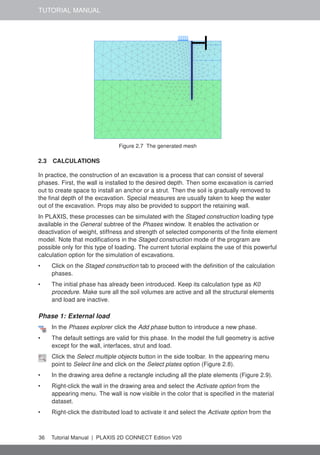 TUTORIAL MANUAL
Figure 2.7 The generated mesh
2.3 CALCULATIONS
In practice, the construction of an excavation is a process that can consist of several
phases. First, the wall is installed to the desired depth. Then some excavation is carried
out to create space to install an anchor or a strut. Then the soil is gradually removed to
the final depth of the excavation. Special measures are usually taken to keep the water
out of the excavation. Props may also be provided to support the retaining wall.
In PLAXIS, these processes can be simulated with the Staged construction loading type
available in the General subtree of the Phases window. It enables the activation or
deactivation of weight, stiffness and strength of selected components of the finite element
model. Note that modifications in the Staged construction mode of the program are
possible only for this type of loading. The current tutorial explains the use of this powerful
calculation option for the simulation of excavations.
• Click on the Staged construction tab to proceed with the definition of the calculation
phases.
• The initial phase has already been introduced. Keep its calculation type as K0
procedure. Make sure all the soil volumes are active and all the structural elements
and load are inactive.
Phase 1: External load
In the Phases explorer click the Add phase button to introduce a new phase.
• The default settings are valid for this phase. In the model the full geometry is active
except for the wall, interfaces, strut and load.
Click the Select multiple objects button in the side toolbar. In the appearing menu
point to Select line and click on the Select plates option (Figure 2.8).
• In the drawing area define a rectangle including all the plate elements (Figure 2.9).
• Right-click the wall in the drawing area and select the Activate option from the
appearing menu. The wall is now visible in the color that is specified in the material
dataset.
• Right-click the distributed load to activate it and select the Activate option from the
36 Tutorial Manual | PLAXIS 2D CONNECT Edition V20
 