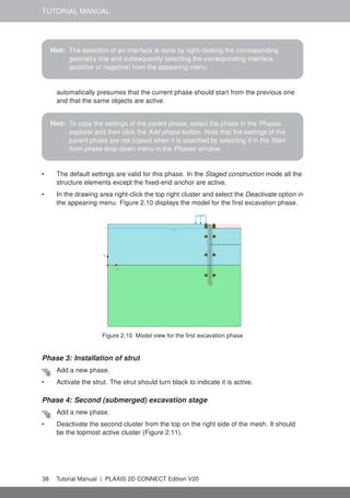 TUTORIAL MANUAL
Hint: The selection of an interface is done by right-clicking the corresponding
geometry line and subsequently selecting the corresponding interface
(positive or negative) from the appearing menu.
automatically presumes that the current phase should start from the previous one
and that the same objects are active.
Hint: To copy the settings of the parent phase, select the phase in the Phases
explorer and then click the Add phase button. Note that the settings of the
parent phase are not copied when it is specified by selecting it in the Start
from phase drop-down menu in the Phases window.
• The default settings are valid for this phase. In the Staged construction mode all the
structure elements except the fixed-end anchor are active.
• In the drawing area right-click the top right cluster and select the Deactivate option in
the appearing menu. Figure 2.10 displays the model for the first excavation phase.
Figure 2.10 Model view for the first excavation phase
Phase 3: Installation of strut
Add a new phase.
• Activate the strut. The strut should turn black to indicate it is active.
Phase 4: Second (submerged) excavation stage
Add a new phase.
• Deactivate the second cluster from the top on the right side of the mesh. It should
be the topmost active cluster (Figure 2.11).
38 Tutorial Manual | PLAXIS 2D CONNECT Edition V20
 