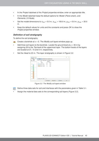 DRY EXCAVATION USING A TIE BACK WALL
• In the Project tabsheet of the Project properties window, enter an appropriate title.
• In the Model tabsheet keep the default options for Model (Plane strain), and
Elements (15-Node).
• Set the model dimensions to xmin = 0.0 m, xmax = 100.0 m, ymin = 0.0 m, ymax = 30.0
m.
• Keep the default values for units and the constants and press OK to close the
Project properties window.
Definition of soil stratigraphy
To define the soil stratigraphy:
Create a borehole at x = 0. The Modify soil layers window pops up.
• Add three soil layers to the borehole. Locate the ground level at y = 30 m by
assigning 30 to the Top level of the uppermost layer. The bottom levels of the layers
are located at 27, 15 and 0 m, respectively.
• Set the Head to 23 m. The layer stratigraphy is shown in Figure 3.2.
Figure 3.2 The Modify soil layers window
Define three data sets for soil and interfaces with the parameters given in Table 3.1.
• Assign the material data sets to the corresponding soil layers (Figure 3.2).
PLAXIS 2D CONNECT Edition V20 | Tutorial Manual 45
 