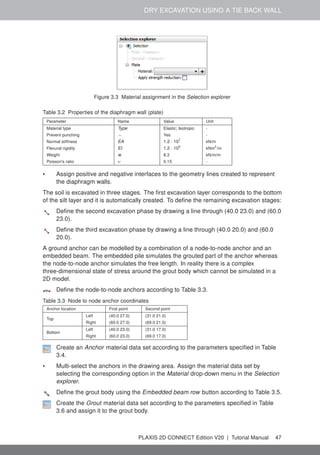 DRY EXCAVATION USING A TIE BACK WALL
Figure 3.3 Material assignment in the Selection explorer
Table 3.2 Properties of the diaphragm wall (plate)
Parameter Name Value Unit
Material type Type Elastic; Isotropic -
Prevent punching − Yes -
Normal stiffness EA 1.2 · 107
kN/m
Flexural rigidity EI 1.2 · 105
kNm2
/m
Weight w 8.3 kN/m/m
Poisson's ratio ν 0.15 -
• Assign positive and negative interfaces to the geometry lines created to represent
the diaphragm walls.
The soil is excavated in three stages. The first excavation layer corresponds to the bottom
of the silt layer and it is automatically created. To define the remaining excavation stages:
Define the second excavation phase by drawing a line through (40.0 23.0) and (60.0
23.0).
Define the third excavation phase by drawing a line through (40.0 20.0) and (60.0
20.0).
A ground anchor can be modelled by a combination of a node-to-node anchor and an
embedded beam. The embedded pile simulates the grouted part of the anchor whereas
the node-to-node anchor simulates the free length. In reality there is a complex
three-dimensional state of stress around the grout body which cannot be simulated in a
2D model.
Define the node-to-node anchors according to Table 3.3.
Table 3.3 Node to node anchor coordinates
Anchor location First point Second point
Top
Left (40.0 27.0) (31.0 21.0)
Right (60.0 27.0) (69.0 21.0)
Bottom
Left (40.0 23.0) (31.0 17.0)
Right (60.0 23.0) (69.0 17.0)
Create an Anchor material data set according to the parameters specified in Table
3.4.
• Multi-select the anchors in the drawing area. Assign the material data set by
selecting the corresponding option in the Material drop-down menu in the Selection
explorer.
Define the grout body using the Embedded beam row button according to Table 3.5.
Create the Grout material data set according to the parameters specified in Table
3.6 and assign it to the grout body.
PLAXIS 2D CONNECT Edition V20 | Tutorial Manual 47
 
