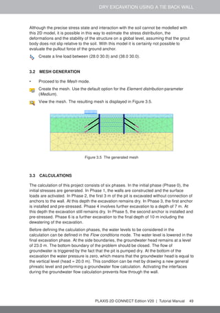 DRY EXCAVATION USING A TIE BACK WALL
Although the precise stress state and interaction with the soil cannot be modelled with
this 2D model, it is possible in this way to estimate the stress distribution, the
deformations and the stability of the structure on a global level, assuming that the grout
body does not slip relative to the soil. With this model it is certainly not possible to
evaluate the pullout force of the ground anchor.
Create a line load between (28.0 30.0) and (38.0 30.0).
3.2 MESH GENERATION
• Proceed to the Mesh mode.
Create the mesh. Use the default option for the Element distribution parameter
(Medium).
View the mesh. The resulting mesh is displayed in Figure 3.5.
Figure 3.5 The generated mesh
3.3 CALCULATIONS
The calculation of this project consists of six phases. In the initial phase (Phase 0), the
initial stresses are generated. In Phase 1, the walls are constructed and the surface
loads are activated. In Phase 2, the first 3 m of the pit is excavated without connection of
anchors to the wall. At this depth the excavation remains dry. In Phase 3, the first anchor
is installed and pre-stressed. Phase 4 involves further excavation to a depth of 7 m. At
this depth the excavation still remains dry. In Phase 5, the second anchor is installed and
pre-stressed. Phase 6 is a further excavation to the final depth of 10 m including the
dewatering of the excavation.
Before defining the calculation phases, the water levels to be considered in the
calculation can be defined in the Flow conditions mode. The water level is lowered in the
final excavation phase. At the side boundaries, the groundwater head remains at a level
of 23.0 m. The bottom boundary of the problem should be closed. The flow of
groundwater is triggered by the fact that the pit is pumped dry. At the bottom of the
excavation the water pressure is zero, which means that the groundwater head is equal to
the vertical level (head = 20.0 m). This condition can be met by drawing a new general
phreatic level and performing a groundwater flow calculation. Activating the interfaces
during the groundwater flow calculation prevents flow through the wall.
PLAXIS 2D CONNECT Edition V20 | Tutorial Manual 49
 